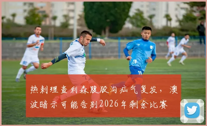 热刺理查利森腹股沟疝气复发,澳波暗示可能告别2026年剩余比赛