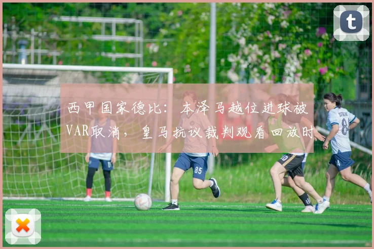 西甲国家德比：本泽马越位进球被VAR取消，皇马抗议裁判观看回放时间过短