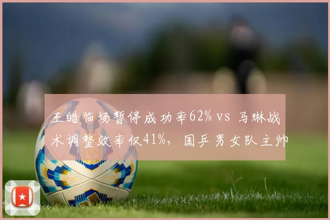 王皓临场暂停成功率62% vs 马琳战术调整效率仅41%,国乒男女队主帅执教风格分化