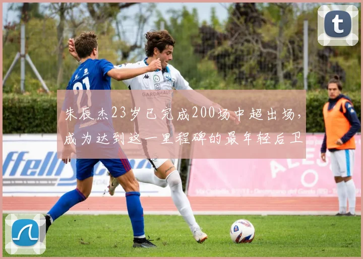朱辰杰23岁已完成200场中超出场,成为达到这一里程碑的最年轻后卫