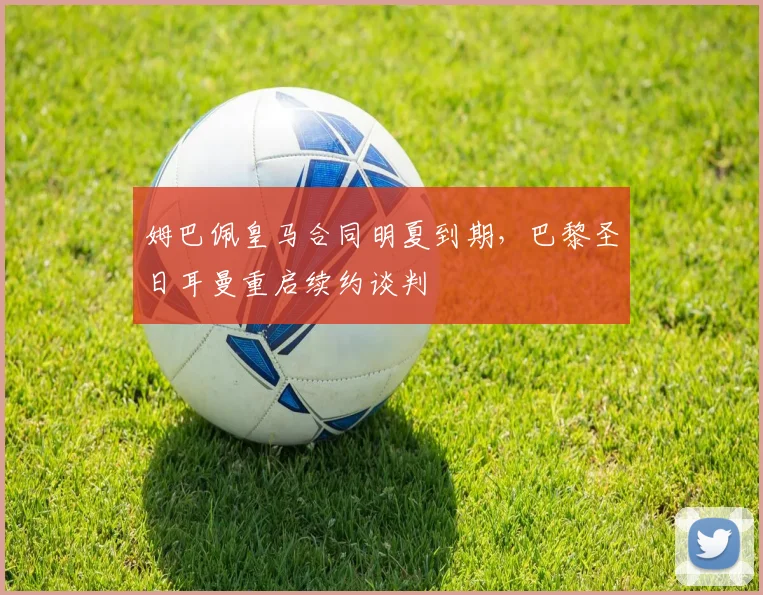 姆巴佩皇马合同明夏到期，巴黎圣日耳曼重启续约谈判