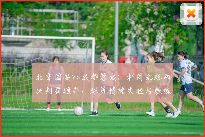 北京国安vs成都蓉城:相同犯规两次判罚迥异,球员情绪失控与教练冷静克制形成反差