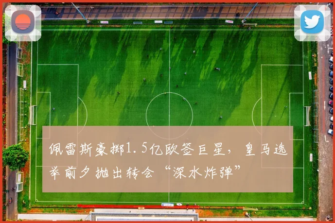佩雷斯豪掷1.5亿欧签巨星，皇马选举前夕抛出转会“深水炸弹”