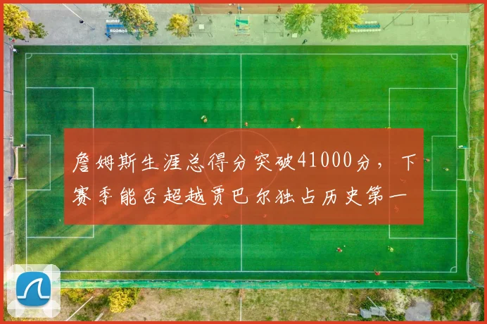詹姆斯生涯总得分突破41000分,下赛季能否超越贾巴尔独占历史第一?