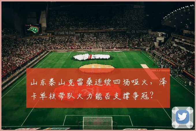 山东泰山克雷桑连续四场哑火，泽卡单核带队火力能否支撑争冠？
