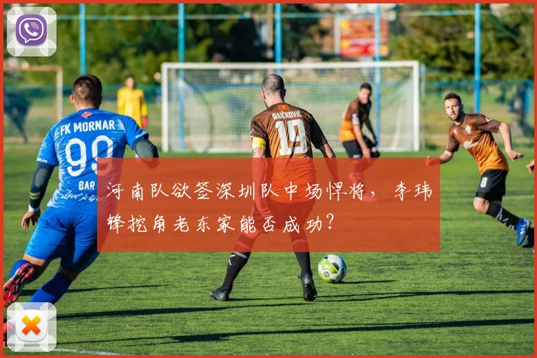 河南队欲签深圳队中场悍将,李玮锋挖角老东家能否成功?