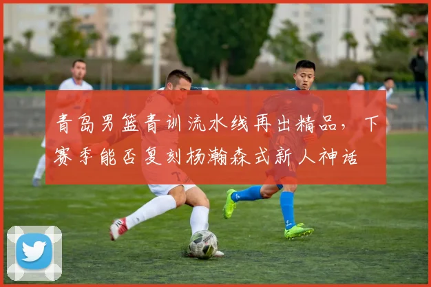 青岛男篮青训流水线再出精品，下赛季能否复刻杨瀚森式新人神话
