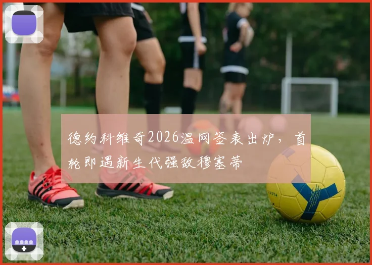 德约科维奇2026温网签表出炉,首轮即遇新生代强敌穆塞蒂