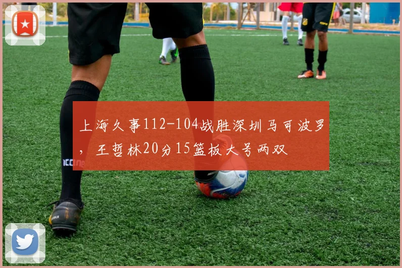 上海久事112-104战胜深圳马可波罗,王哲林20分15篮板大号两双